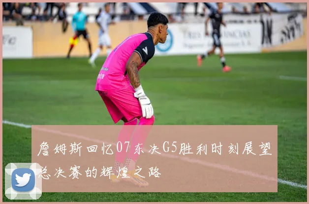 詹姆斯回忆07东决G5胜利时刻展望总决赛的辉煌之路