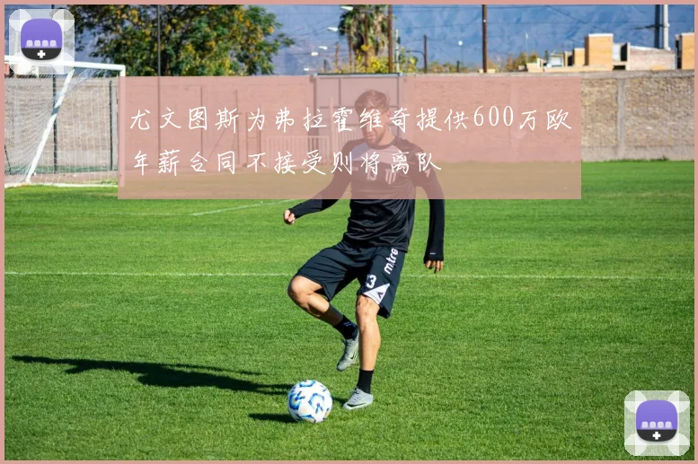 尤文图斯为弗拉霍维奇提供600万欧年薪合同不接受则将离队