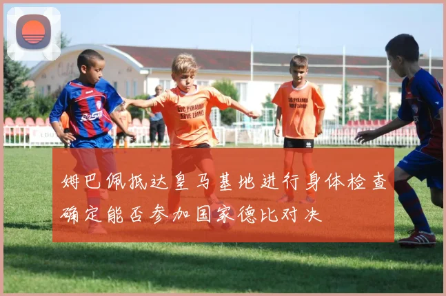 姆巴佩抵达皇马基地进行身体检查确定能否参加国家德比对决