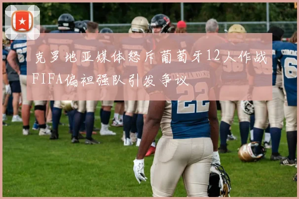 克罗地亚媒体怒斥葡萄牙12人作战FIFA偏袒强队引发争议