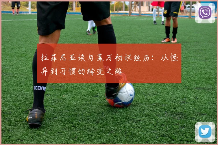 拉菲尼亚谈与莱万初识经历：从怪异到习惯的转变之路