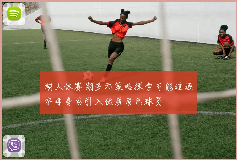 湖人休赛期多元策略探索可能追逐字母哥或引入优质角色球员