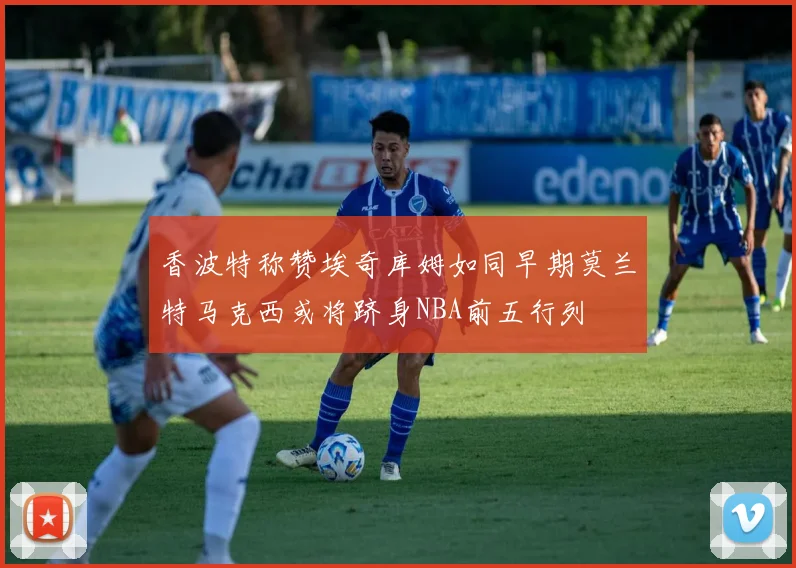 香波特称赞埃奇库姆如同早期莫兰特马克西或将跻身NBA前五行列