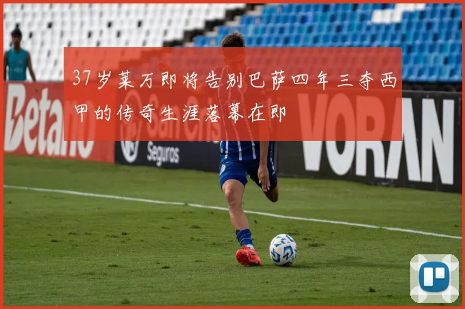 37岁莱万即将告别巴萨四年三夺西甲的传奇生涯落幕在即