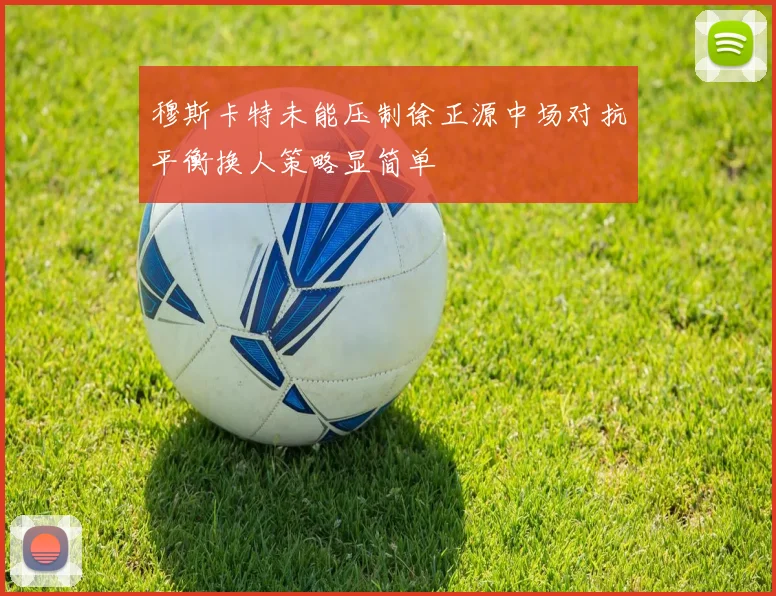 穆斯卡特未能压制徐正源中场对抗平衡换人策略显简单