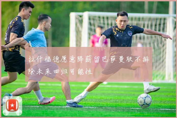 拉什福德愿意降薪留巴萨曼联不排除未来回归可能性