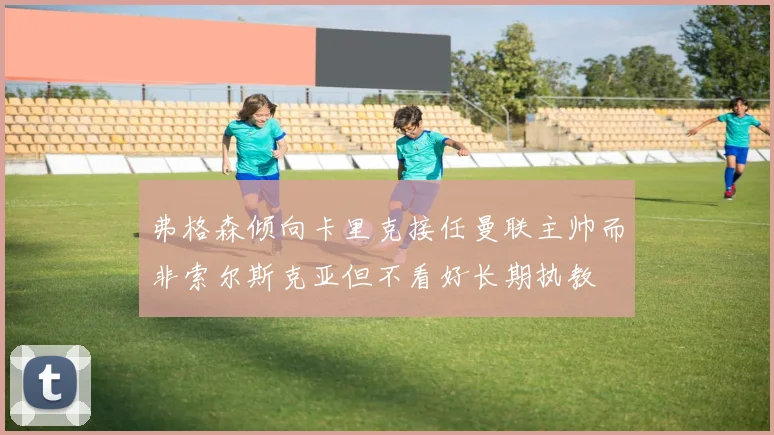 弗格森倾向卡里克接任曼联主帅而非索尔斯克亚但不看好长期执教