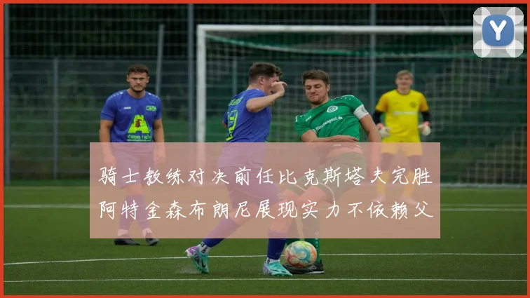 骑士教练对决前任比克斯塔夫完胜阿特金森布朗尼展现实力不依赖父亲