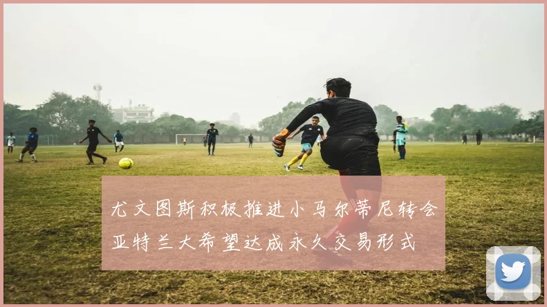 尤文图斯积极推进小马尔蒂尼转会亚特兰大希望达成永久交易形式