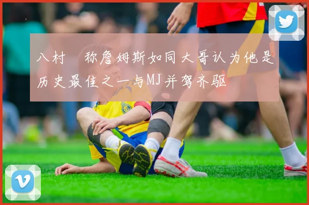 八村塁称詹姆斯如同大哥认为他是历史最佳之一与MJ并驾齐驱
