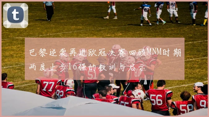 巴黎逆袭再进欧冠决赛回顾MNM时期两度止步16强的教训与启示